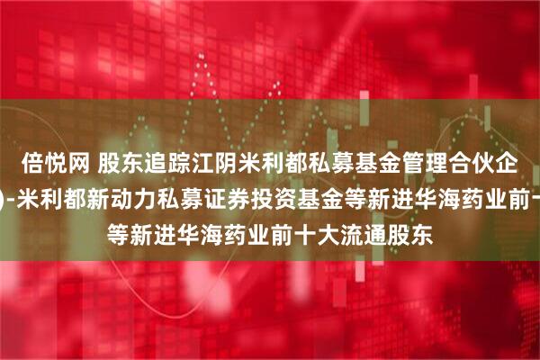 倍悦网 股东追踪江阴米利都私募基金管理合伙企业(有限合伙)-米利都新动力私募证券投资基金等新进华海药业前十大流通股东
