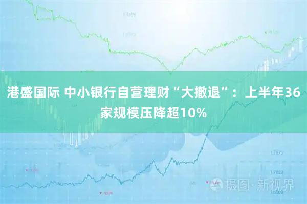 港盛国际 中小银行自营理财“大撤退”：上半年36家规模压降超10%