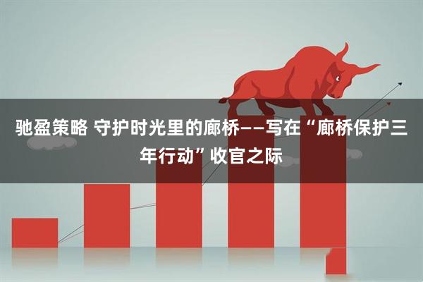 驰盈策略 守护时光里的廊桥——写在“廊桥保护三年行动”收官之际
