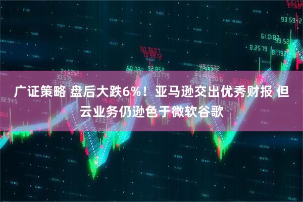 广证策略 盘后大跌6%！亚马逊交出优秀财报 但云业务仍逊色于微软谷歌