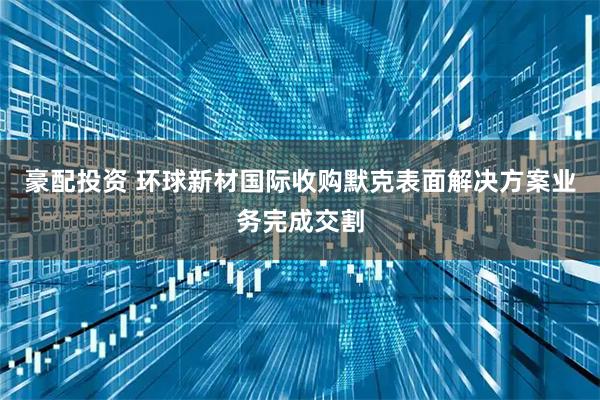 豪配投资 环球新材国际收购默克表面解决方案业务完成交割