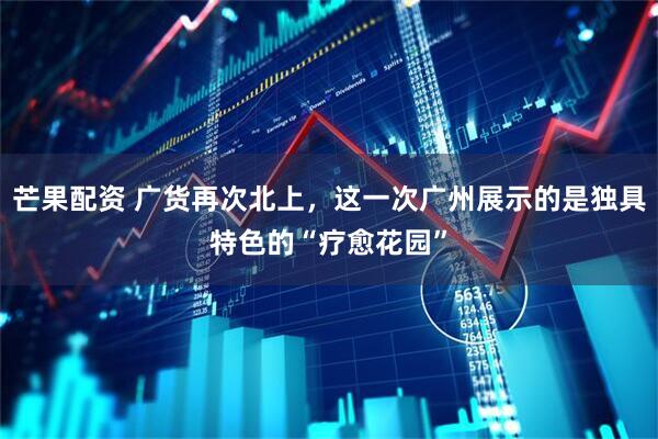 芒果配资 广货再次北上，这一次广州展示的是独具特色的“疗愈花园”