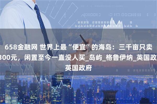 658金融网 世界上最“便宜”的海岛：三千亩只卖4300元，闲置至今一直没人买_岛屿_格鲁伊纳_英国政府