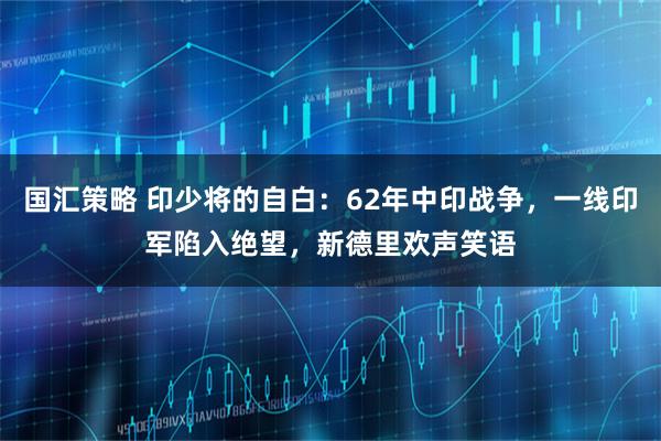国汇策略 印少将的自白：62年中印战争，一线印军陷入绝望，新德里欢声笑语