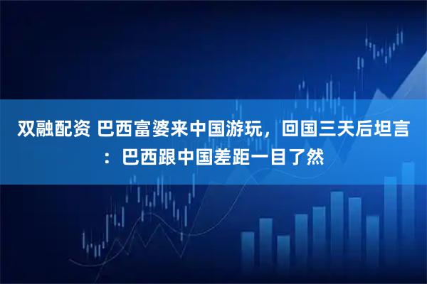 双融配资 巴西富婆来中国游玩，回国三天后坦言：巴西跟中国差距一目了然