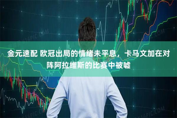 金元速配 欧冠出局的情绪未平息，卡马文加在对阵阿拉维斯的比赛中被嘘