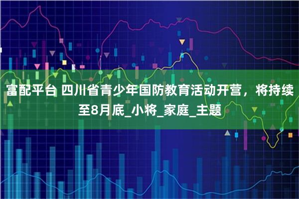 富配平台 四川省青少年国防教育活动开营，将持续至8月底_小将_家庭_主题