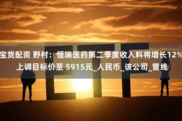 宝货配资 野村：恒瑞医药第二季度收入料将增长12% 上调目标价至 5915元_人民币_该公司_管线
