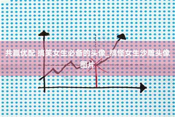 共赢优配 搞笑女生必备的头像_搞怪女生沙雕头像图片