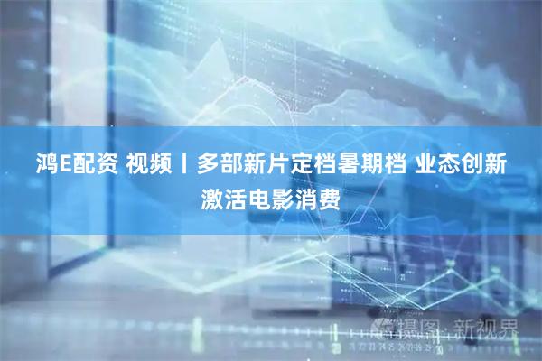 鸿E配资 视频丨多部新片定档暑期档 业态创新激活电影消费