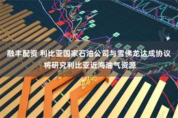 融丰配资 利比亚国家石油公司与雪佛龙达成协议 将研究利比亚近海油气资源