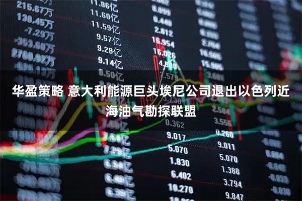 华盈策略 意大利能源巨头埃尼公司退出以色列近海油气勘探联盟