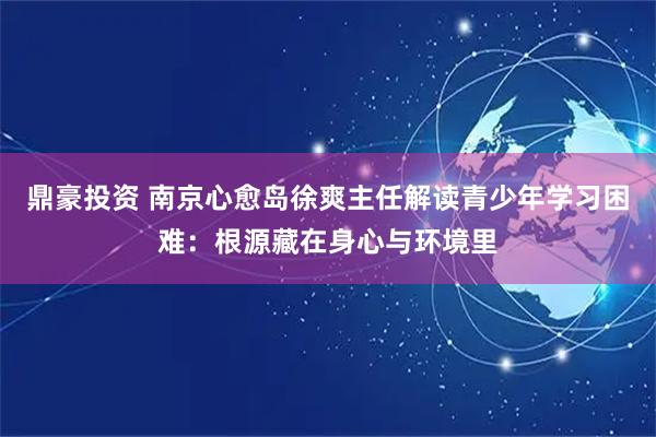鼎豪投资 南京心愈岛徐爽主任解读青少年学习困难：根源藏在身心与环境里