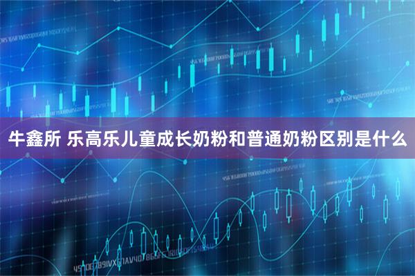 牛鑫所 乐高乐儿童成长奶粉和普通奶粉区别是什么