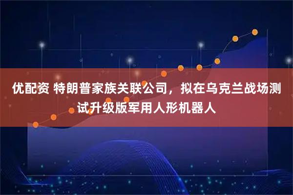 优配资 特朗普家族关联公司，拟在乌克兰战场测试升级版军用人形机器人