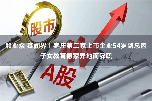 和业众 鑫闻界丨枣庄第二家上市企业54岁副总因子女教育搬家异地而辞职