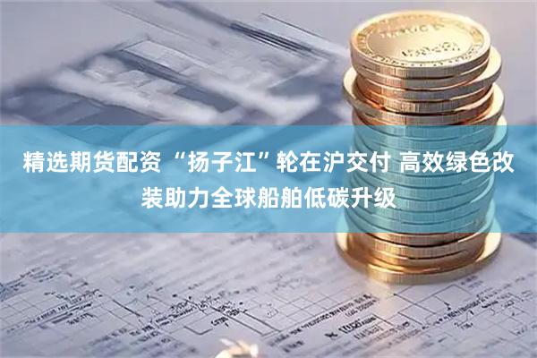 精选期货配资 “扬子江”轮在沪交付 高效绿色改装助力全球船舶低碳升级