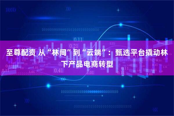 至尊配资 从“林间”到“云端”：甄选平台撬动林下产品电商转型