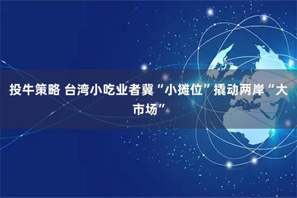 投牛策略 台湾小吃业者冀“小摊位”撬动两岸“大市场”