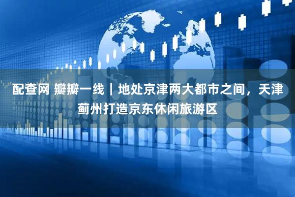 配查网 瓣瓣一线｜地处京津两大都市之间，天津蓟州打造京东休闲旅游区