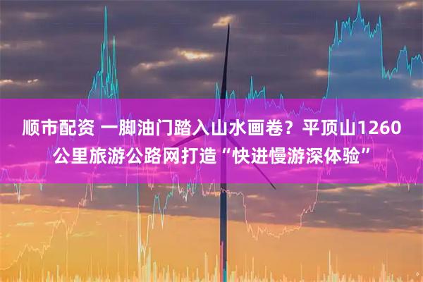 顺市配资 一脚油门踏入山水画卷？平顶山1260公里旅游公路网打造“快进慢游深体验”
