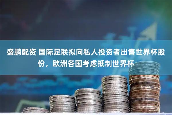 盛鹏配资 国际足联拟向私人投资者出售世界杯股份，欧洲各国考虑抵制世界杯