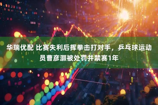 华瑞优配 比赛失利后挥拳击打对手，乒乓球运动员曹彦灏被处罚并禁赛1年