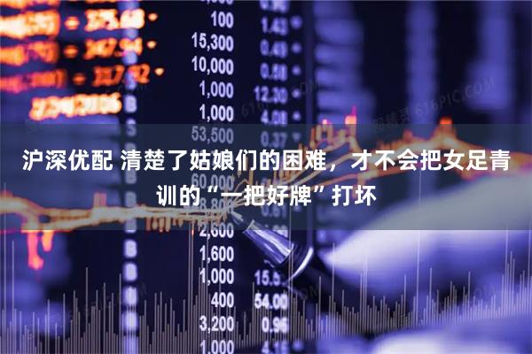 沪深优配 清楚了姑娘们的困难，才不会把女足青训的“一把好牌”打坏